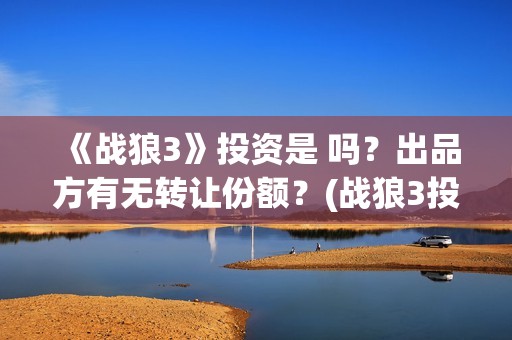 《战狼3》投资是 吗？出品方有无转让份额？(战狼3投资人名单都有谁)