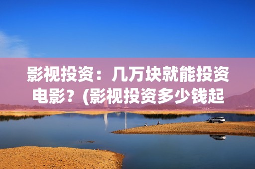 影视投资：几万块就能投资电影？(影视投资多少钱起投)