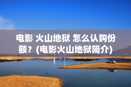 电影 火山地狱 怎么认购份额？(电影火山地狱简介)