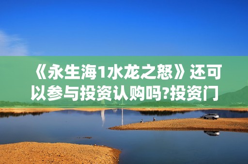 《永生海1水龙之怒》还可以参与投资认购吗?投资门槛(永生海怎么打)