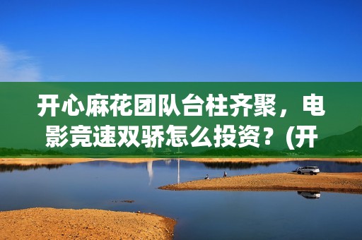开心麻花团队台柱齐聚，电影竞速双骄怎么投资？(开心麻花团队人员名单)