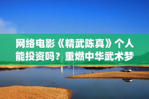 网络电影《精武陈真》个人能投资吗？重燃中华武术梦(电影,精武英雄)