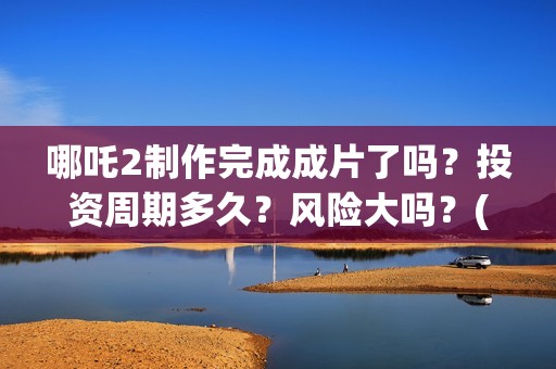 哪吒2制作完成成片了吗?投资周期多久?风险大吗?(哪吒2制作完成时间) 哪吒2制作完成成片了吗?投资周期多久?风险大吗?(哪吒2制作完成时间)
