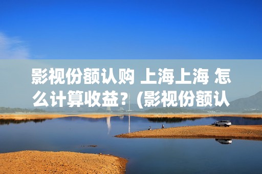 影视份额认购 上海上海 怎么计算收益？(影视份额认购怎么算)