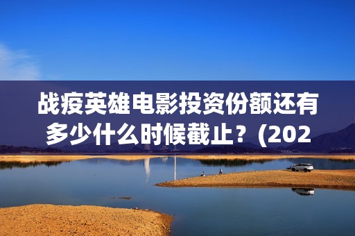 战疫英雄电影投资份额还有多少什么时候截止？(2020战疫英雄电影在线看)