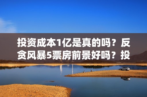 投资成本1亿是真的吗？反贪风暴5票房前景好吗？投资会有高收益吗？(投资1亿算大企业么)