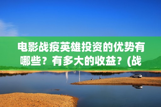 电影战疫英雄投资的优势有哪些？有多大的收益？(战疫英雄电影投资是不是真的)
