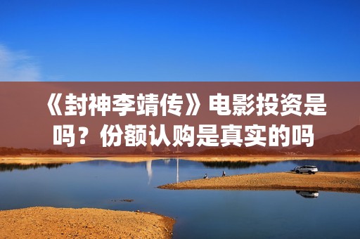 《封神李靖传》电影投资是 吗？份额认购是真实的吗(封神李靖电影)