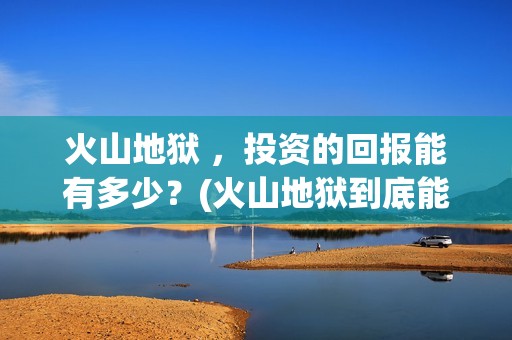 火山地狱 ，投资的回报能有多少？(火山地狱到底能不能上映)