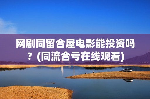 网剧同留合屋电影能投资吗？(同流合亏在线观看)