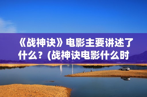 《战神诀》电影主要讲述了什么？(战神诀电影什么时候上映)