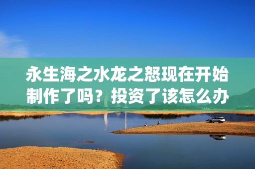 永生海之水龙之怒现在开始制作了吗？投资了该怎么办？(永生海水龙之怒现在怎么样了)