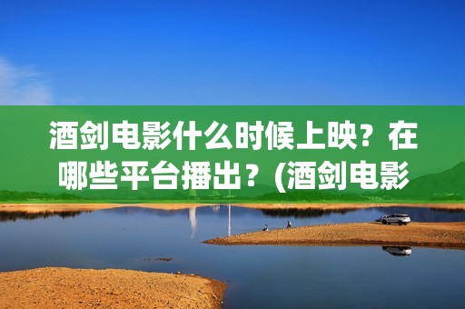 酒剑电影什么时候上映？在哪些平台播出？(酒剑电影百度百科)