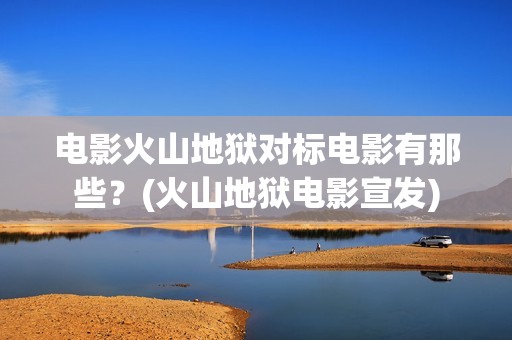 电影火山地狱对标电影有那些？(火山地狱电影宣发)