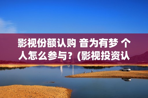 影视份额认购 音为有梦 个人怎么参与？(影视投资认购流程)