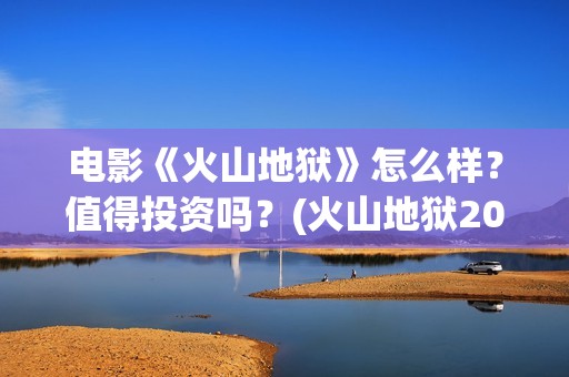 电影《火山地狱》怎么样？值得投资吗？(火山地狱2021年能上映吗)