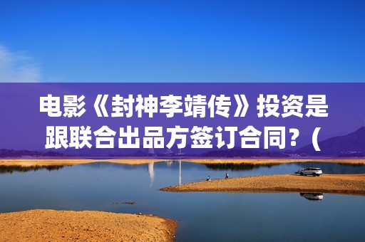 电影《封神李靖传》投资是跟联合出品方签订合同？(电影《封神李靖》在线看)