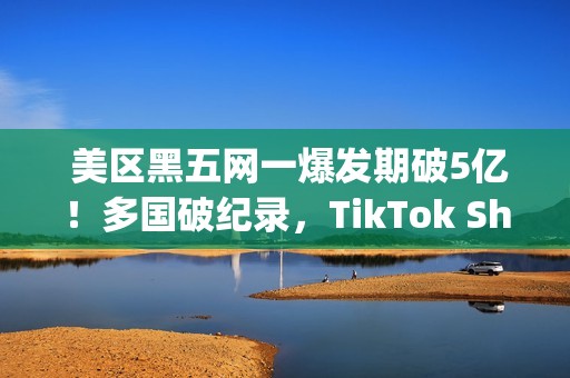  美区黑五网一爆发期破5亿！多国破纪录，TikTok Shop成为中国商家出海新主场(美国黑五网一是哪一天)
