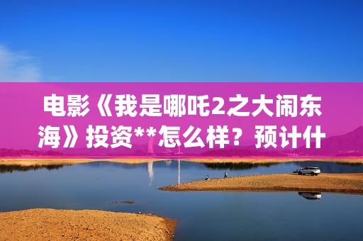 电影《我是哪吒2之大闹东海》投资**怎么样？预计什么时候上映？(我是哪吒高清完整版)
