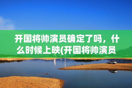  开国将帅演员确定了吗，什么时候上映(开国将帅演员表大全)