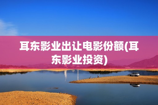 耳东影业出让电影份额(耳东影业投资)