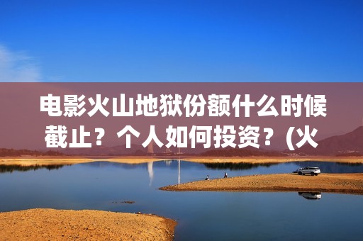电影火山地狱份额什么时候截止？个人如何投资？(火山地狱电影宣发)