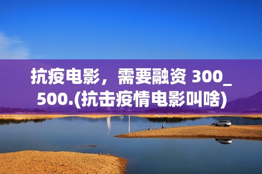 抗疫电影，需要融资 300_500.(抗击疫情电影叫啥)