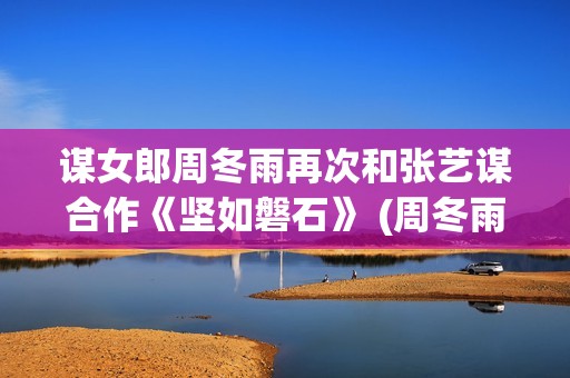 谋女郎周冬雨再次和张艺谋合作《坚如磐石》 (周冬雨女神)