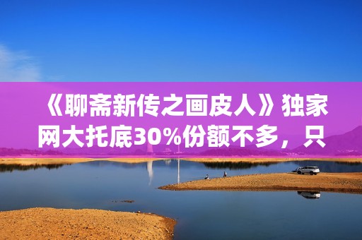 《聊斋新传之画皮人》独家网大托底30%份额不多，只为做口碑(聊斋志异画)