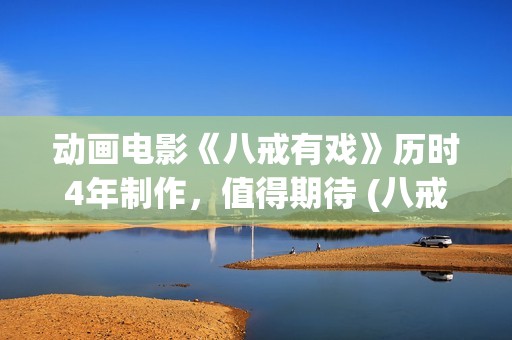 动画电影《八戒有戏》历时4年制作，值得期待 (八戒八戒是什么动画片)