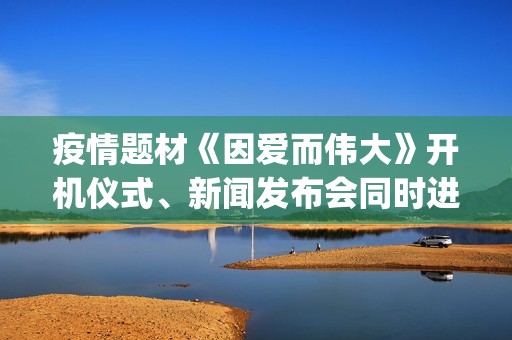 疫情题材《因爱而伟大》开机仪式、新闻发布会同时进行(疫情题材电影《因爱而伟大》)