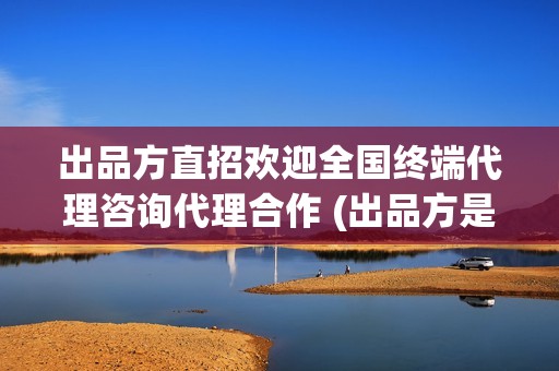 出品方直招欢迎全国终端代理咨询代理合作 (出品方是什么)