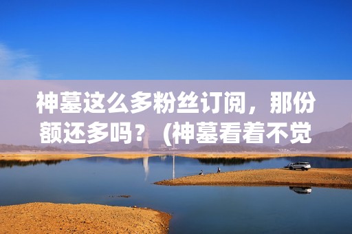 神墓这么多粉丝订阅，那份额还多吗？ (神墓看着不觉得很无聊吗)