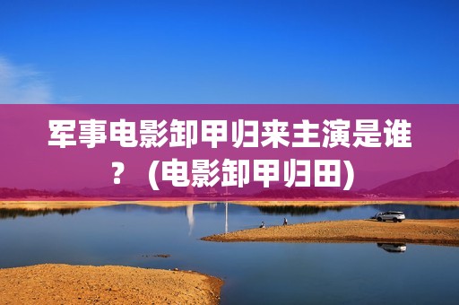 军事电影卸甲归来主演是谁？ (电影卸甲归田)