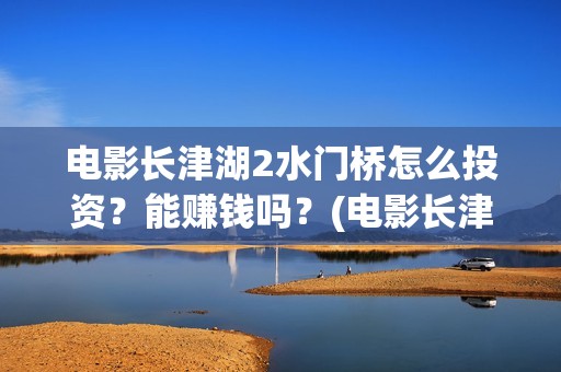 电影长津湖2水门桥怎么投资？能赚钱吗？(电影长津湖水门桥高清观看)