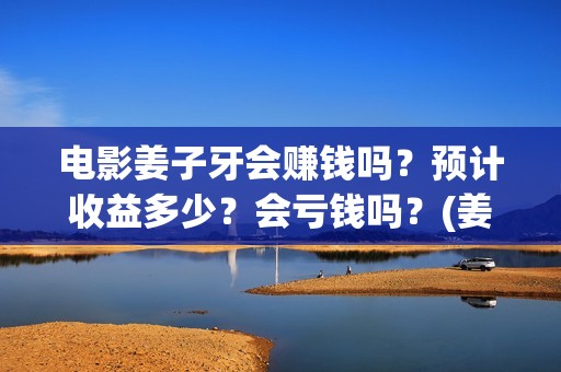 电影姜子牙会赚钱吗？预计收益多少？会亏钱吗？(姜子牙电影当年的真相是什么)