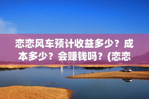 恋恋风车预计收益多少？成本多少？会赚钱吗？(恋恋风车电影项目真实吗)