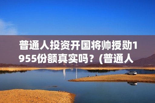 普通人投资开国将帅授勋1955份额真实吗？(普通人 投资)