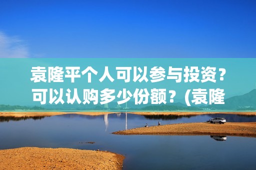 袁隆平个人可以参与投资？可以认购多少份额？(袁隆平用)