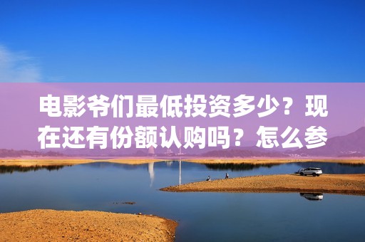 电影爷们最低投资多少？现在还有份额认购吗？怎么参与？(爷们电影最新动态)
