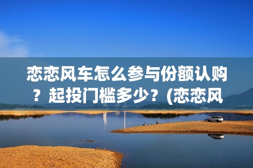 恋恋风车怎么参与份额认购？起投门槛多少？(恋恋风车成本)
