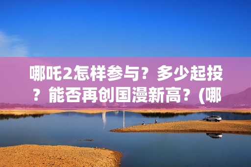 哪吒2怎样参与？多少起投？能否再创国漫新高？(哪吒2怎样参与游戏)