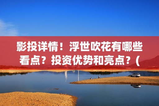 影投详情！浮世吹花有哪些看点？投资优势和亮点？(浮世focus)