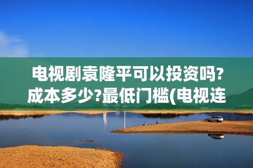 电视剧袁隆平可以投资吗?成本多少?最低门槛(电视连续剧袁隆平)