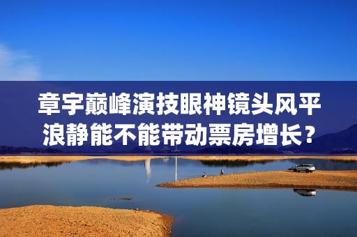 章宇巅峰演技眼神镜头风平浪静能不能带动票房增长？(章宇演技上热搜)