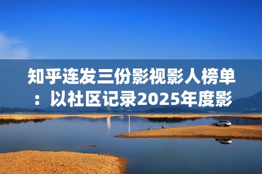 知乎连发三份影视影人榜单：以社区记录2025年度影视记忆(知乎原创视频发多个平台可以吗)