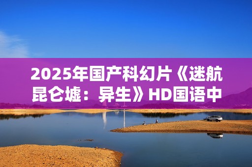 2025年国产科幻片《迷航昆仑墟：异生》HD国语中英双字
