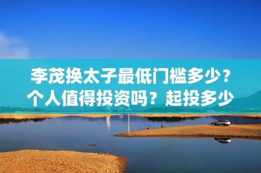 李茂换太子最低门槛多少？个人值得投资吗？起投多少？(李茂换太子成本)