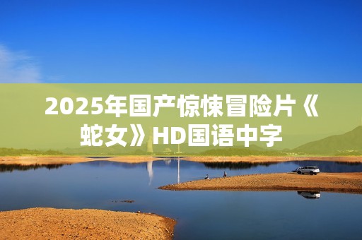 2025年国产惊悚冒险片《蛇女》HD国语中字