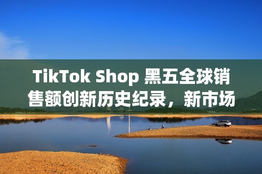 TikTok Shop 黑五全球销售额创新历史纪录，新市场实现多倍增长(shopbop黑五什么时候开始)